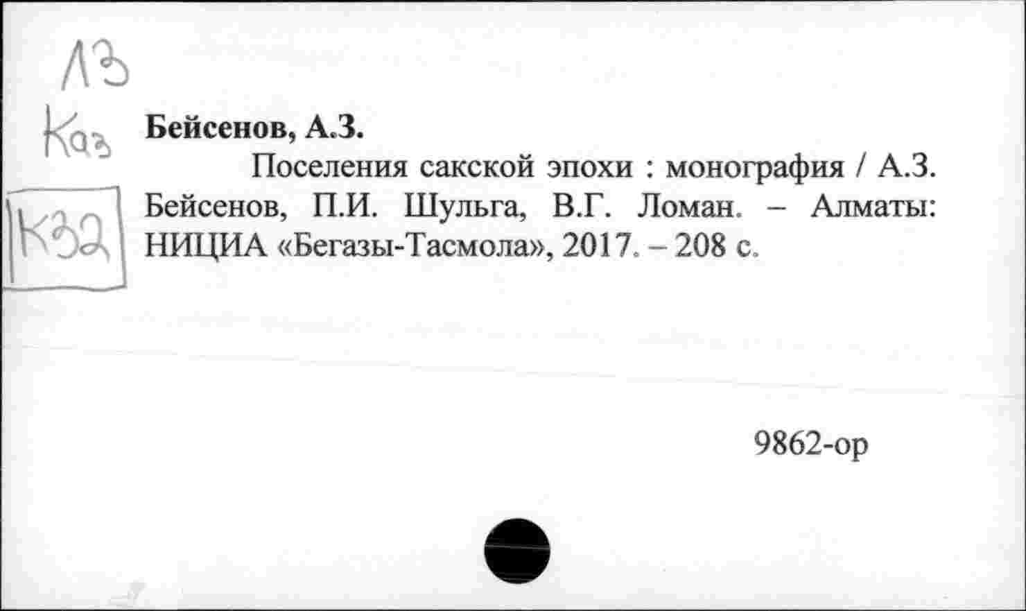 ﻿Бейсенов, A3.
Поселения сакской эпохи : монография / A3. Бейсенов, П.И. Шульга, В.Г. Ломан. - Алматы: НИЦИА «Бегазы-Тасмола», 2017. - 208 с.
9862-ор